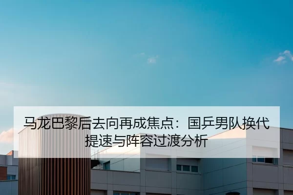 马龙巴黎后去向再成焦点：国乒男队换代提速与阵容过渡分析