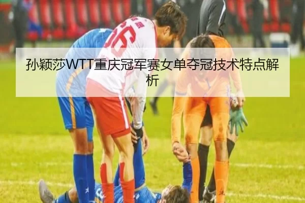 孙颖莎WTT重庆冠军赛女单夺冠技术特点解析