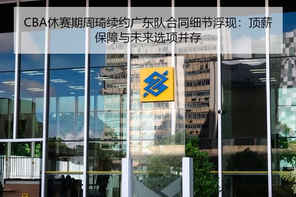 CBA休赛期周琦续约广东队合同细节浮现：顶薪保障与未来选项并存