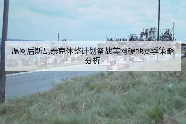 温网后斯瓦泰克休整计划备战美网硬地赛季策略分析